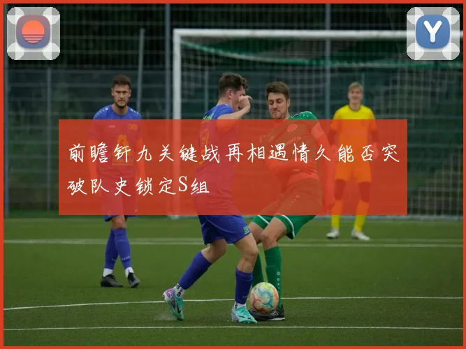 前瞻钎九关键战再相遇情久能否突破队史锁定S组