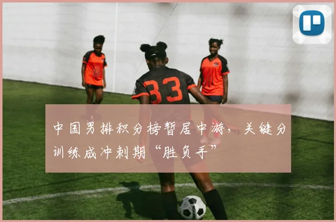 中国男排积分榜暂居中游,关键分训练成冲刺期“胜负手”