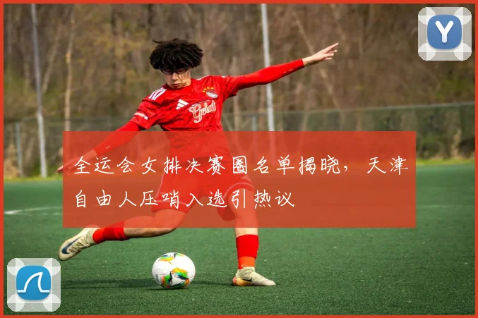 全运会女排决赛圈名单揭晓,天津自由人压哨入选引热议