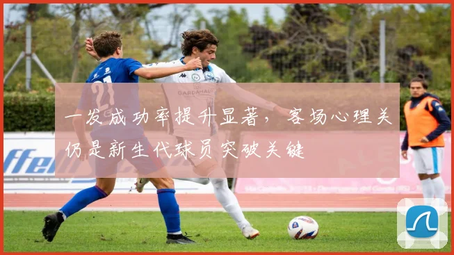 一发成功率提升显著,客场心理关仍是新生代球员突破关键
