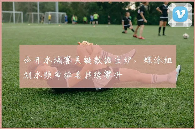 公开水域赛关键数据出炉,蝶泳组划水频率排名持续攀升