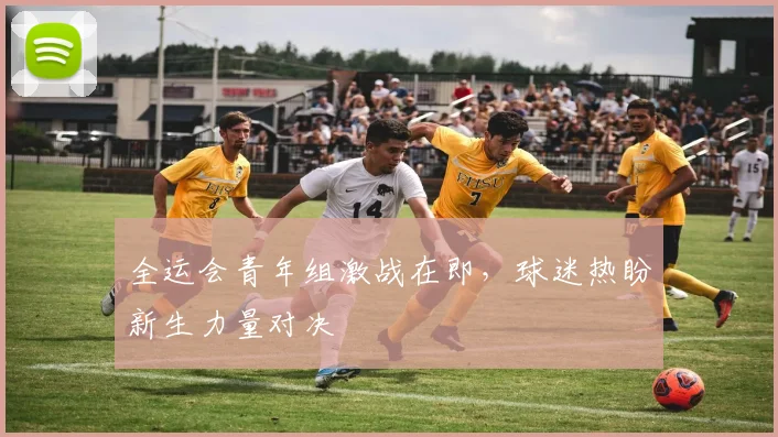 全运会青年组激战在即,球迷热盼新生力量对决