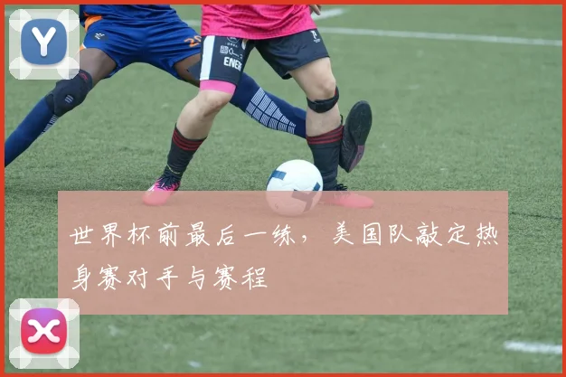 世界杯前最后一练,美国队敲定热身赛对手与赛程