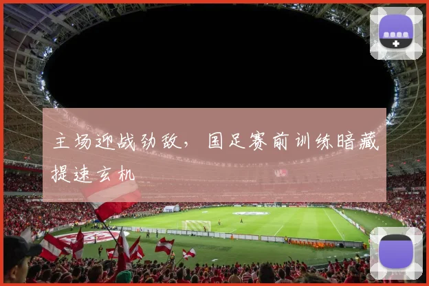主场迎战劲敌，国足赛前训练暗藏提速玄机
