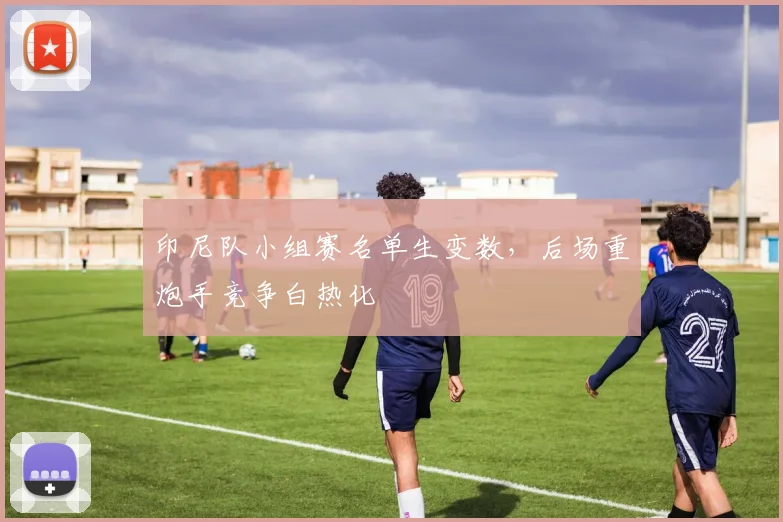 印尼队小组赛名单生变数,后场重炮手竞争白热化