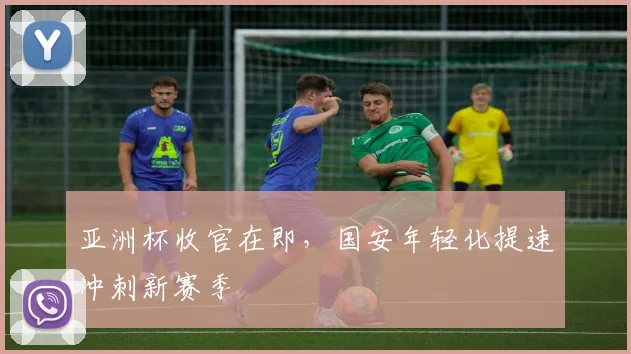 亚洲杯收官在即,国安年轻化提速冲刺新赛季