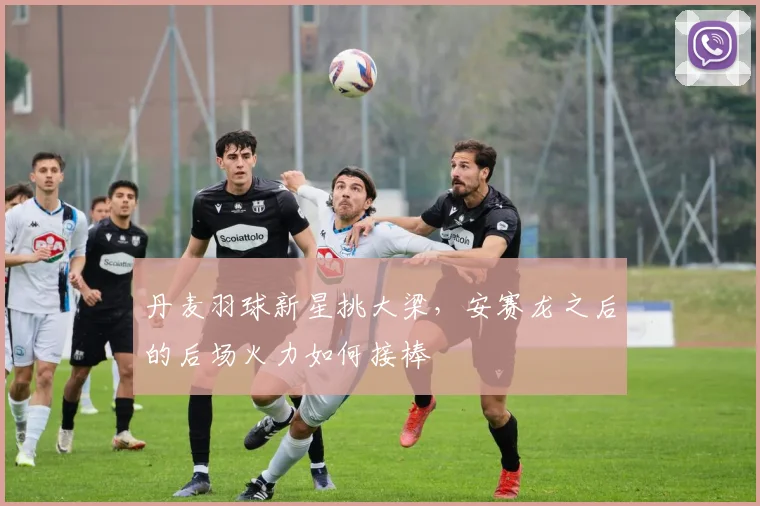 丹麦羽球新星挑大梁,安赛龙之后的后场火力如何接棒