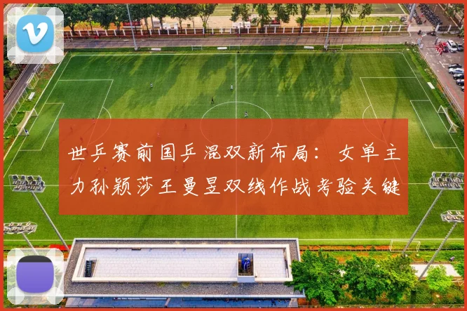 世乒赛前国乒混双新布局:女单主力孙颖莎王曼昱双线作战考验关键球