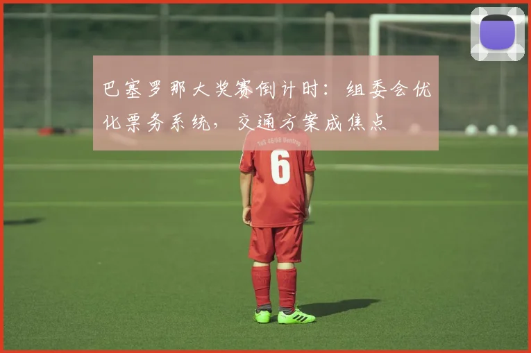 巴塞罗那大奖赛倒计时:组委会优化票务系统,交通方案成焦点