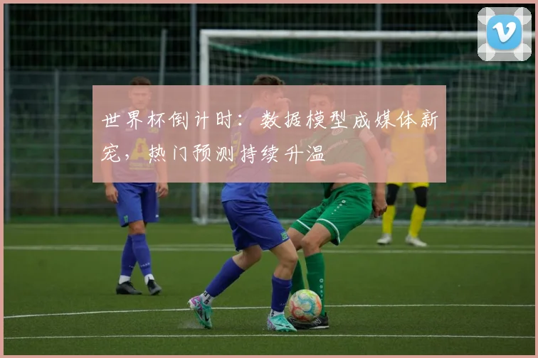 世界杯倒计时:数据模型成媒体新宠,热门预测持续升温