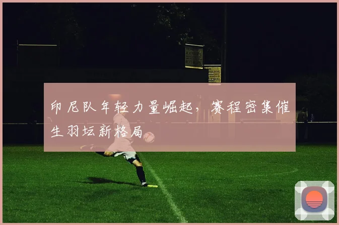 印尼队年轻力量崛起,赛程密集催生羽坛新格局