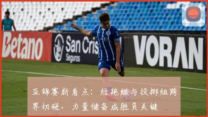 亚锦赛新看点:短跑组与投掷组跨界切磋,力量储备成胜负关键
