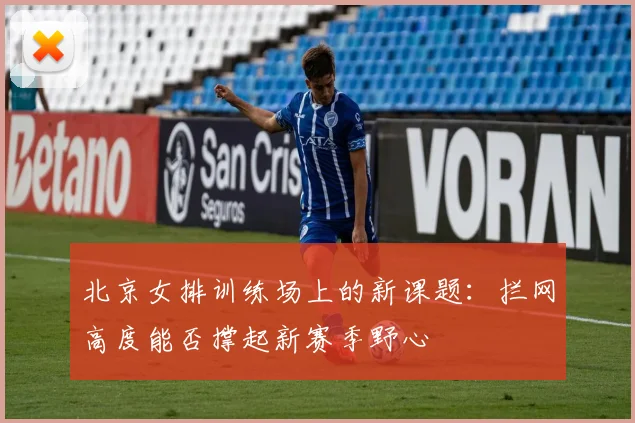 北京女排训练场上的新课题:拦网高度能否撑起新赛季野心