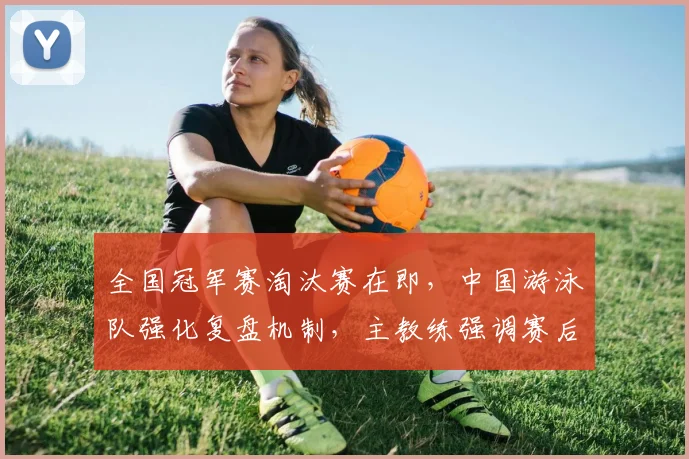 全国冠军赛淘汰赛在即,中国游泳队强化复盘机制,主教练强调赛后总结不能松懈