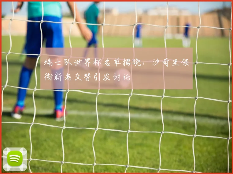 瑞士队世界杯名单揭晓,沙奇里领衔新老交替引发讨论