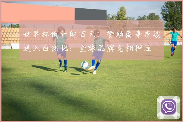 世界杯倒计时百天:赞助商争夺战进入白热化,全球品牌竞相押注