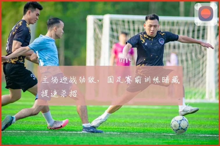 主场迎战劲敌,国足赛前训练暗藏提速杀招