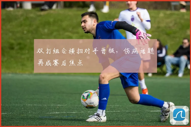双打组合横扫对手晋级,伤病话题再成赛后焦点