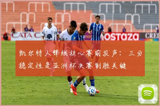 凯尔特人锋线核心赛前发声:三分稳定性是亚洲杯决赛制胜关键