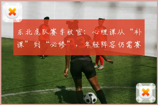 东北虎队赛季收官:心理课从“补课”到“必修”,年轻阵容仍需赛场磨砺