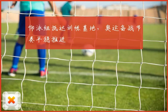 仰泳组抵达训练基地,奥运备战节奏平稳推进
