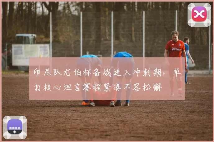印尼队尤伯杯备战进入冲刺期,单打核心坦言赛程紧凑不容松懈