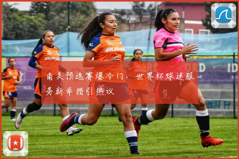 南美预选赛爆冷门,世界杯球迷服务新举措引热议
