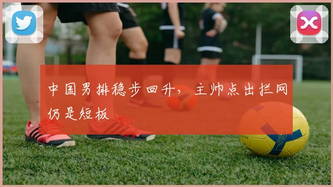 中国男排稳步回升,主帅点出拦网仍是短板