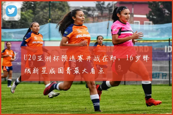 U20亚洲杯预选赛开战在即,16岁锋线新星成国青最大看点