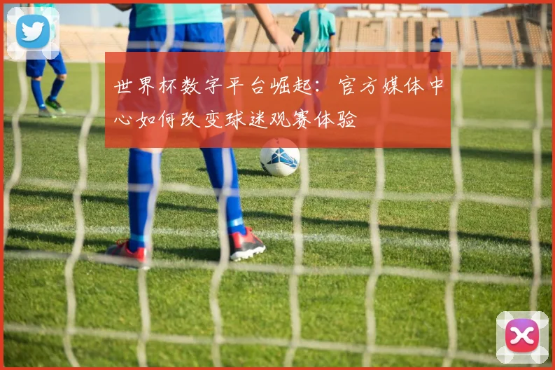 世界杯数字平台崛起:官方媒体中心如何改变球迷观赛体验