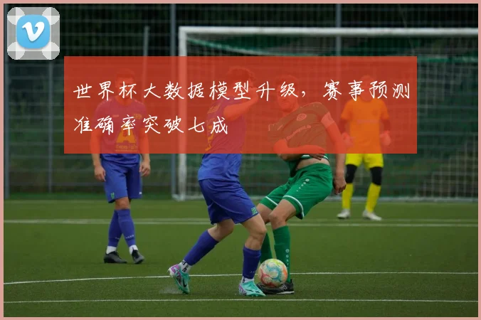 世界杯大数据模型升级,赛事预测准确率突破七成
