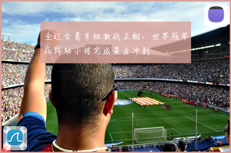 全运会青年组激战正酣，世界冠军压阵助小将完成最后冲刺
