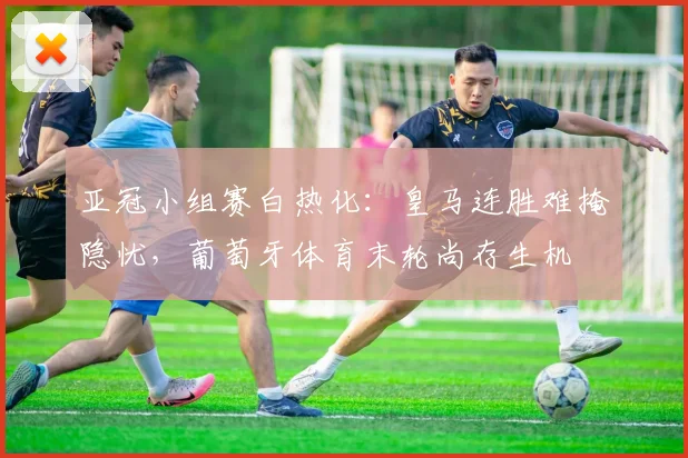 亚冠小组赛白热化:皇马连胜难掩隐忧,葡萄牙体育末轮尚存生机