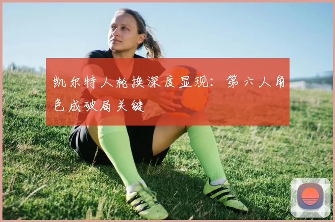 凯尔特人轮换深度显现:第六人角色成破局关键