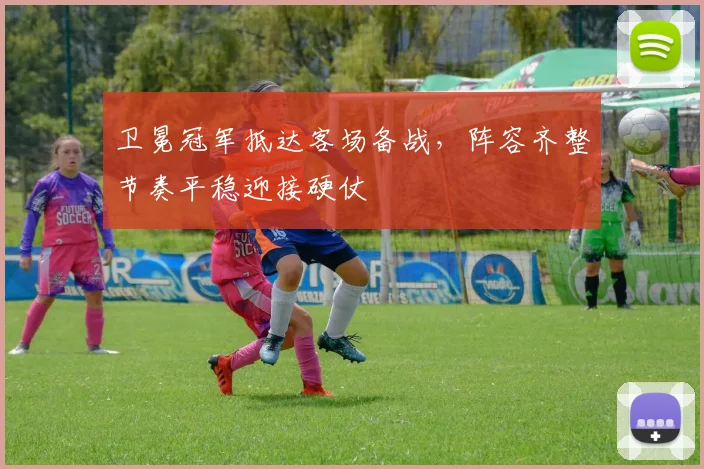 卫冕冠军抵达客场备战,阵容齐整节奏平稳迎接硬仗