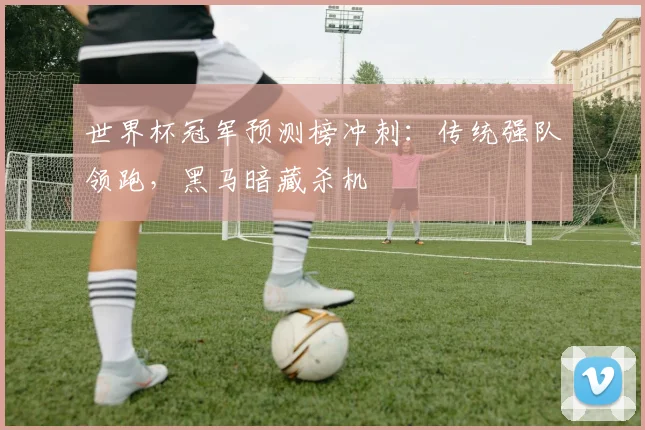 世界杯冠军预测榜冲刺:传统强队领跑,黑马暗藏杀机