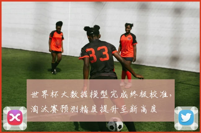 世界杯大数据模型完成终极校准,淘汰赛预测精度提升至新高度