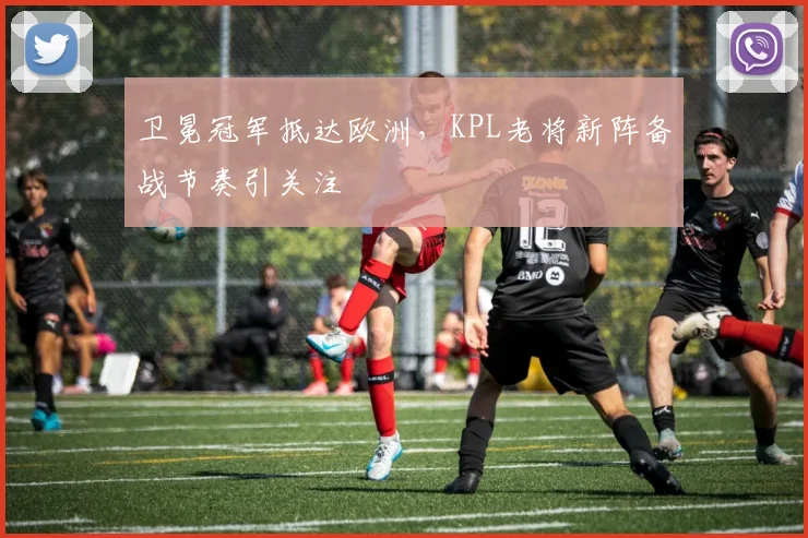 卫冕冠军抵达欧洲,KPL老将新阵备战节奏引关注