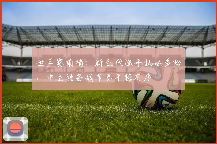 世乒赛前哨:新生代选手抵达多哈,中立场备战节奏平稳有序