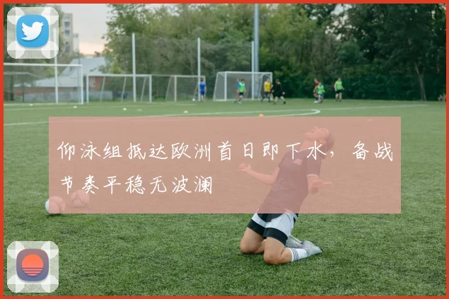 仰泳组抵达欧洲首日即下水,备战节奏平稳无波澜