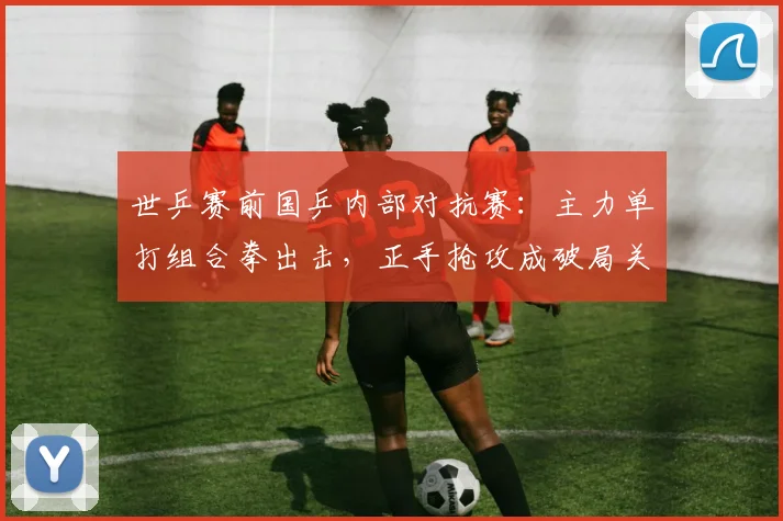 世乒赛前国乒内部对抗赛:主力单打组合拳出击,正手抢攻成破局关键