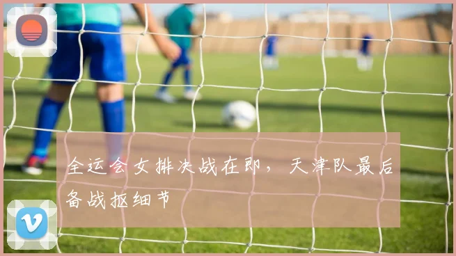 全运会女排决战在即,天津队最后备战抠细节