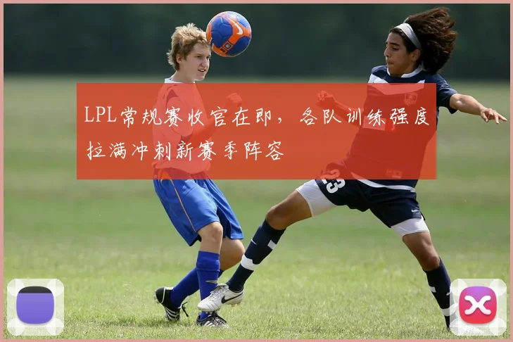 LPL常规赛收官在即,各队训练强度拉满冲刺新赛季阵容