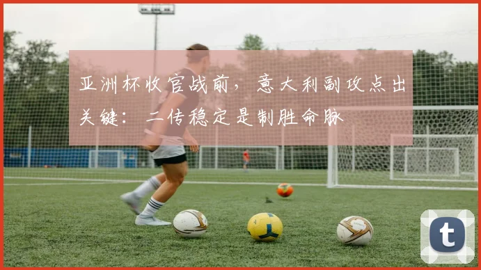 亚洲杯收官战前,意大利副攻点出关键:二传稳定是制胜命脉