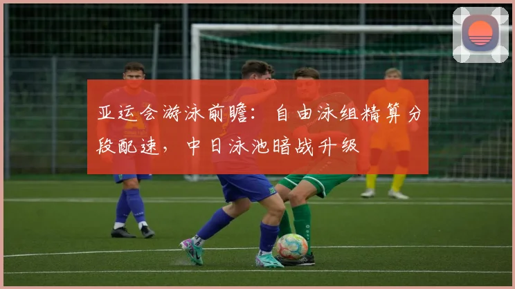 亚运会游泳前瞻:自由泳组精算分段配速,中日泳池暗战升级