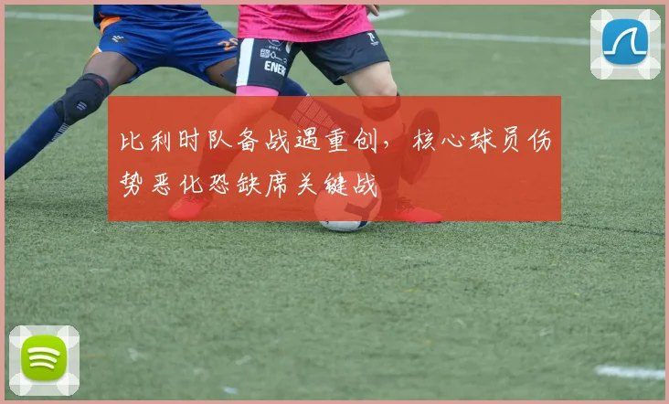 比利时队备战遇重创,核心球员伤势恶化恐缺席关键战