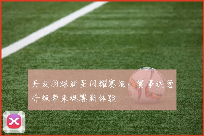丹麦羽球新星闪耀赛场，赛事运营升级带来观赛新体验
