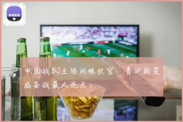中国战队主场训练收官,青训新星成备战最大亮点