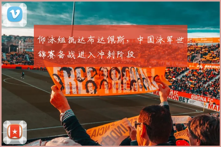 仰泳组抵达布达佩斯,中国泳军世锦赛备战进入冲刺阶段